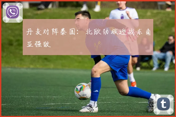 丹麦对阵泰国：北欧劲旅迎战东南亚强敌