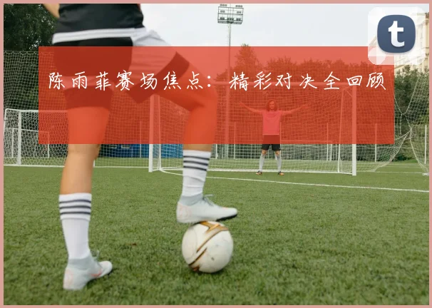 陈雨菲赛场焦点：精彩对决全回顾