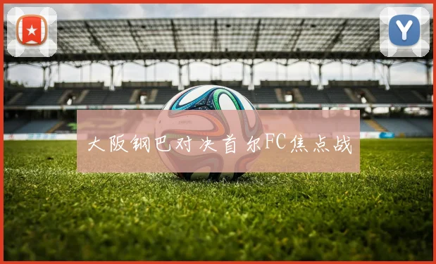 大阪钢巴对决首尔FC焦点战
