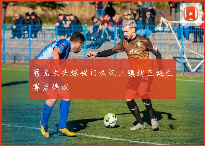 蒋光太头球破门武汉三镇新王诞生赛后热议