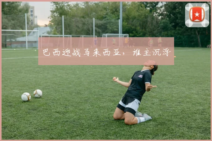 巴西迎战马来西亚，谁主沉浮