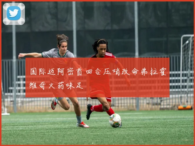 国际迈阿密首回合压哨改命弗拉霍维奇火药味足