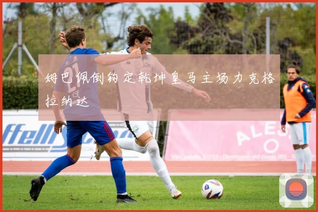姆巴佩倒钩定乾坤皇马主场力克格拉纳达
