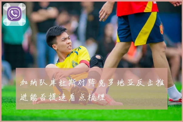 加纳队库杜斯对阵克罗地亚反击推进能否提速看点梳理