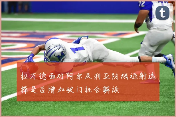 拉万德面对阿尔及利亚防线远射选择是否增加破门机会解读