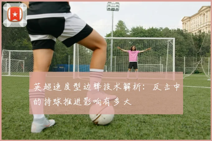 英超速度型边锋技术解析：反击中的持球推进影响有多大