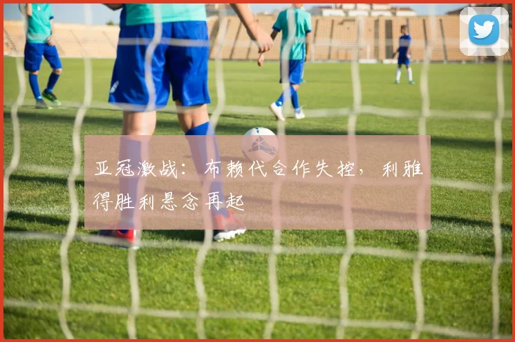亚冠激战：布赖代合作失控，利雅得胜利悬念再起