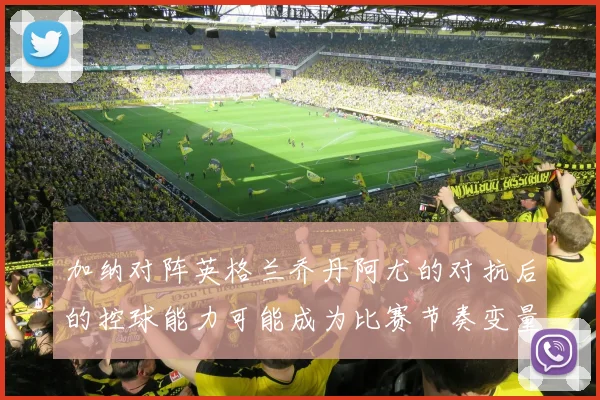 加纳对阵英格兰乔丹阿尤的对抗后的控球能力可能成为比赛节奏变量