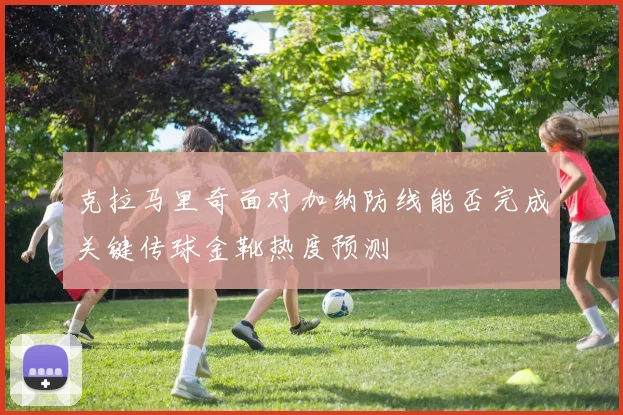 克拉马里奇面对加纳防线能否完成关键传球金靴热度预测