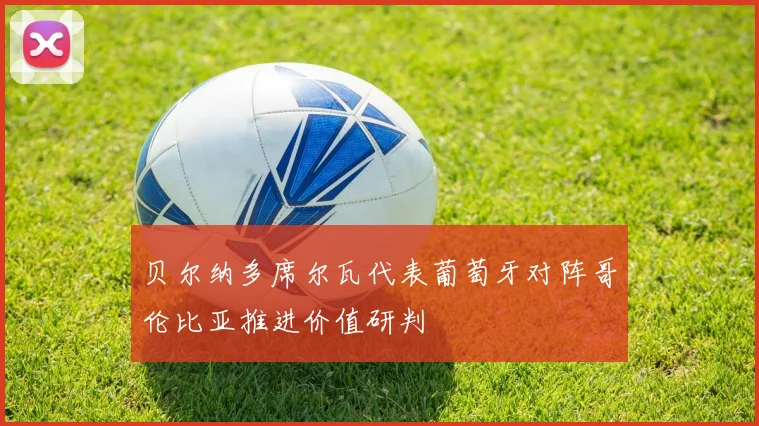 贝尔纳多席尔瓦代表葡萄牙对阵哥伦比亚推进价值研判