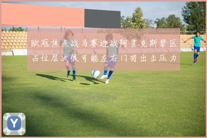 欧冠焦点战马赛迎战阿贾克斯禁区占位层次很可能左右门将出击压力