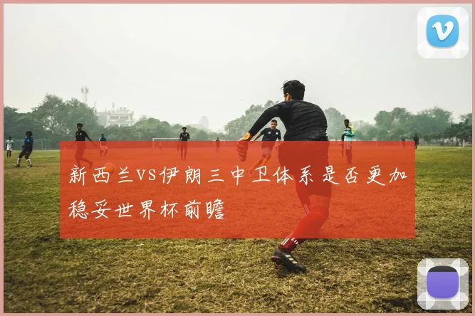 新西兰vs伊朗三中卫体系是否更加稳妥世界杯前瞻