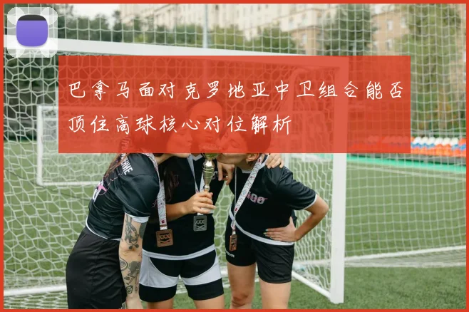 巴拿马面对克罗地亚中卫组合能否顶住高球核心对位解析