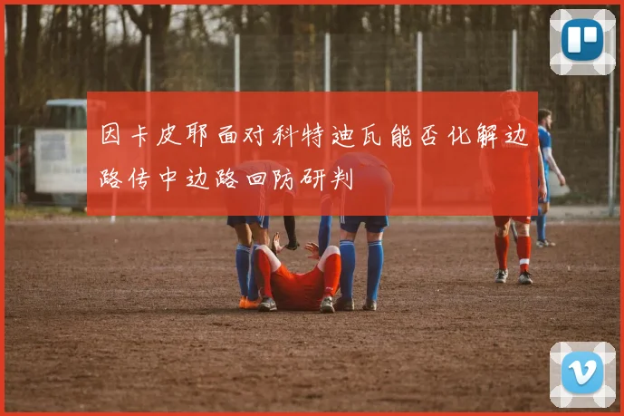 因卡皮耶面对科特迪瓦能否化解边路传中边路回防研判