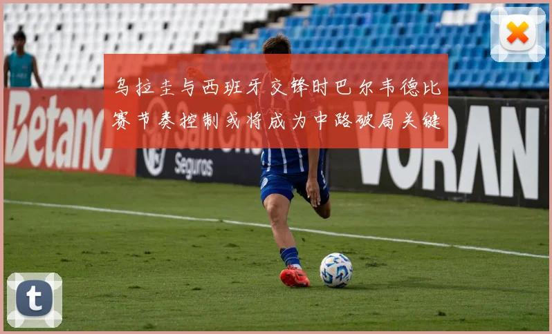 乌拉圭与西班牙交锋时巴尔韦德比赛节奏控制或将成为中路破局关键