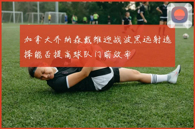 加拿大乔纳森戴维迎战波黑远射选择能否提高球队门前效率