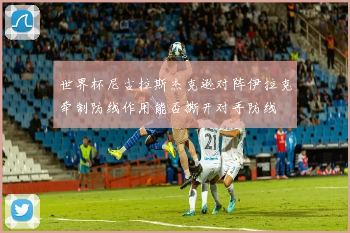 世界杯尼古拉斯杰克逊对阵伊拉克牵制防线作用能否撕开对手防线
