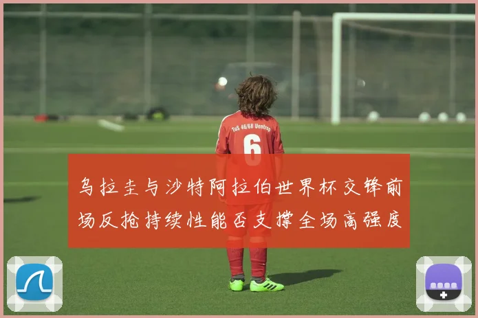 乌拉圭与沙特阿拉伯世界杯交锋前场反抢持续性能否支撑全场高强度