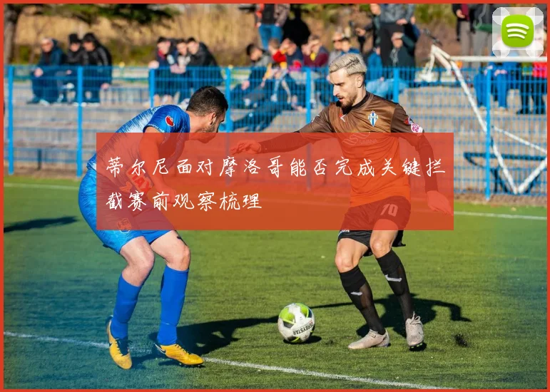 蒂尔尼面对摩洛哥能否完成关键拦截赛前观察梳理