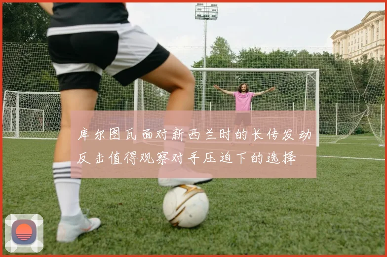 库尔图瓦面对新西兰时的长传发动反击值得观察对手压迫下的选择