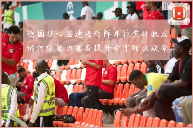 德国核心吕迪格对阵库拉索对抗后的控球能力能否提升由守转攻效率