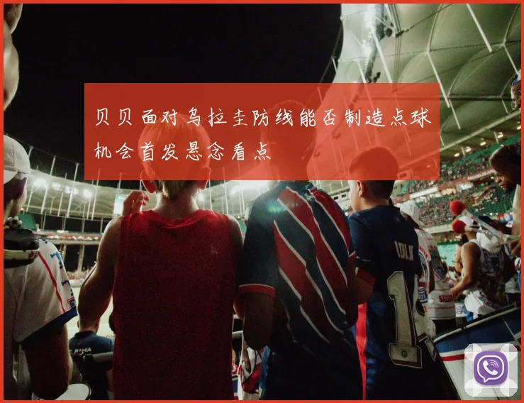 贝贝面对乌拉圭防线能否制造点球机会首发悬念看点