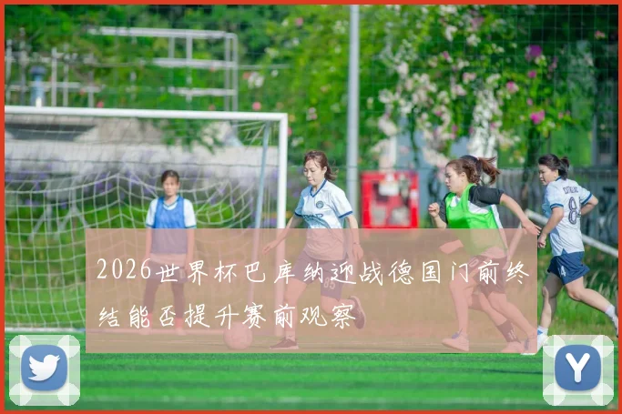2026世界杯巴库纳迎战德国门前终结能否提升赛前观察