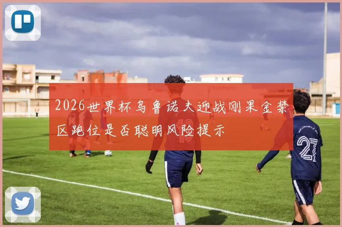 2026世界杯乌鲁诺夫迎战刚果金禁区跑位是否聪明风险提示