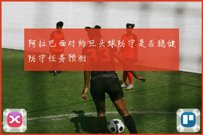 阿拉巴面对约旦头球防守是否稳健防守任务预测
