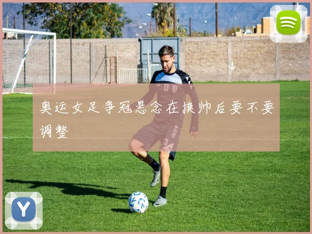 奥运女足争冠悬念在换帅后要不要调整