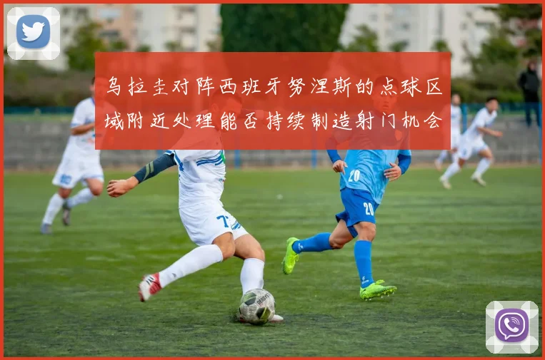 乌拉圭对阵西班牙努涅斯的点球区域附近处理能否持续制造射门机会