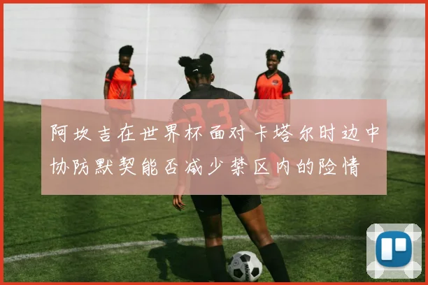 阿坎吉在世界杯面对卡塔尔时边中协防默契能否减少禁区内的险情