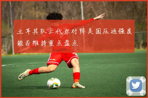土耳其队云代尔对阵美国压迫强度能否维持重点盘点
