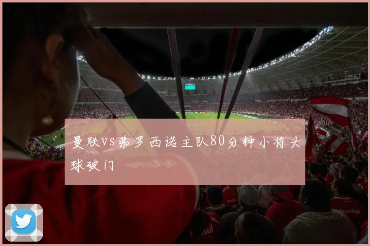 曼联vs弗罗西诺主队80分钟小将头球破门