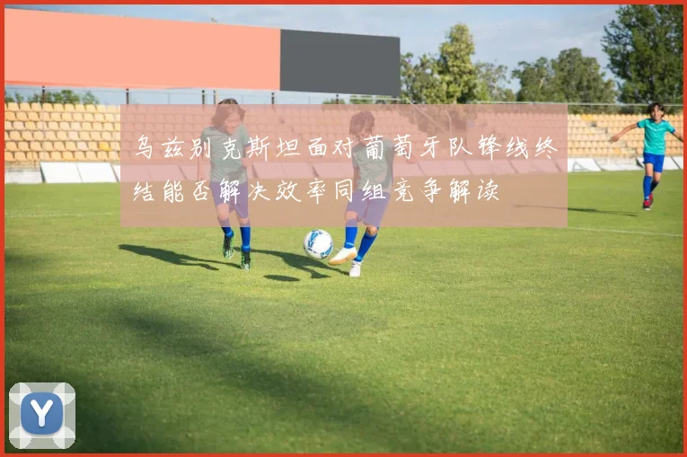 乌兹别克斯坦面对葡萄牙队锋线终结能否解决效率同组竞争解读