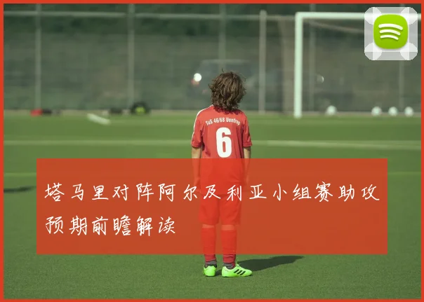 塔马里对阵阿尔及利亚小组赛助攻预期前瞻解读