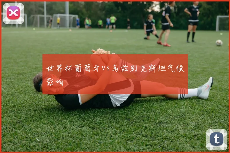 世界杯葡萄牙vs乌兹别克斯坦气候影响