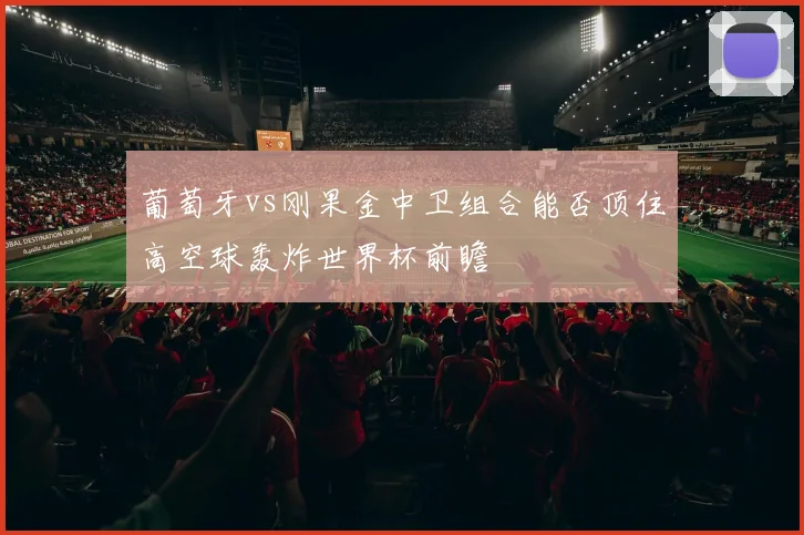 葡萄牙vs刚果金中卫组合能否顶住高空球轰炸世界杯前瞻